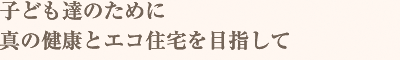 子ども達のために真の健康とエコ住宅を目指して